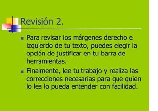 Revisión 2.
 Para revisar los márgenes derecho e
 izquierdo de tu texto, puedes elegir la
 opción de justificar en tu barra de
 herramientas.
 Finalmente, lee tu trabajo y realiza las
 correcciones necesarias para que quien
 lo lea lo pueda entender con facilidad.
 