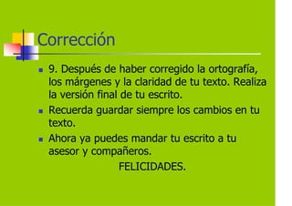 Corrección
 9. Después de haber corregido la ortografía,
 los márgenes y la claridad de tu texto. Realiza
 la versión final de tu escrito.
 Recuerda guardar siempre los cambios en tu
 texto.
 Ahora ya puedes mandar tu escrito a tu
 asesor y compañeros.
                 FELICIDADES.
 