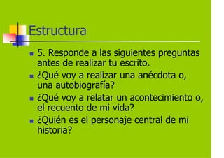 Estructura
 5. Responde a las siguientes preguntas
 antes de realizar tu escrito.
 ¿Qué voy a realizar una anécdota o,
 una autobiografía?
 ¿Qué voy a relatar un acontecimiento o,
 el recuento de mi vida?
 ¿Quién es el personaje central de mi
 historia?
 
