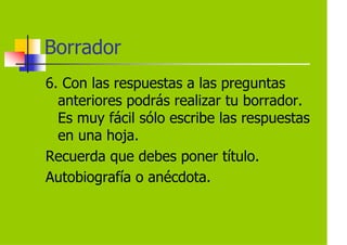 Borrador
6. Con las respuestas a las preguntas
  anteriores podrás realizar tu borrador.
  Es muy fácil sólo escribe las respuestas
  en una hoja.
Recuerda que debes poner título.
Autobiografía o anécdota.
 