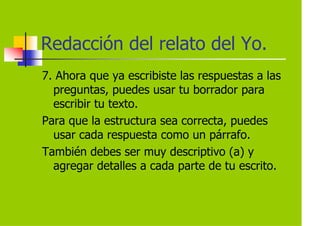 Redacción del relato del Yo.
7. Ahora que ya escribiste las respuestas a las
  preguntas, puedes usar tu borrador para
  escribir tu texto.
Para que la estructura sea correcta, puedes
  usar cada respuesta como un párrafo.
También debes ser muy descriptivo (a) y
  agregar detalles a cada parte de tu escrito.
 