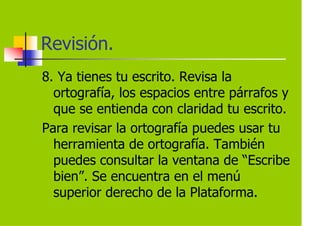 Revisión.
8. Ya tienes tu escrito. Revisa la
  ortografía, los espacios entre párrafos y
  que se entienda con claridad tu escrito.
Para revisar la ortografía puedes usar tu
  herramienta de ortografía. También
  puedes consultar la ventana de “Escribe
  bien”. Se encuentra en el menú
  superior derecho de la Plataforma.
 