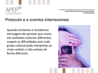 VIII JORNADAS INTERNACIONAIS DE PROTOCOLO DA APEP
A IMPORTÂNCIA DO PROTOCOLO NOS EVENTOS
INTERNACIONAIS?

Protocolo e e eventos internacionais
Quando enviamos e recebemos
mensagens de pessoas que vivem
em contextos culturais diferentes,
surgem as dificuldades pois cada
grupo cultural pode interpretar os
sinais verbais e não verbais de
forma diferente.

 