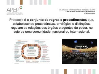 VIII JORNADAS INTERNACIONAIS DE PROTOCOLO DA APEP
A IMPORTÂNCIA DO PROTOCOLO NOS EVENTOS
INTERNACIONAIS?

Protocolo é o conjunto de regras e procedimentos que,
estabelecendo precedências, privilégios e distinções,
regulam as relações dos órgãos e agentes do poder, no
seio de uma comunidade, nacional ou internacional.

 