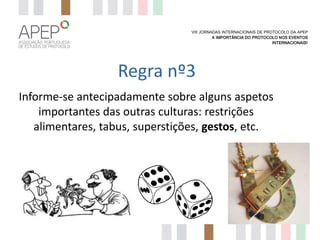 VIII JORNADAS INTERNACIONAIS DE PROTOCOLO DA APEP
A IMPORTÂNCIA DO PROTOCOLO NOS EVENTOS
INTERNACIONAIS?

Regra nº3
Informe-se antecipadamente sobre alguns aspetos
importantes das outras culturas: restrições
alimentares, tabus, superstições, gestos, etc.

 