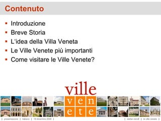 Contenuto
       Introduzione
       Breve Storia
       L‘idea della Villa Veneta
       Le Ville Venete più importanti
       Come visitare le Ville Venete?




| presentazione | italiano | 19 dicembre 2008 |   | stefan reindl | le ville venete |
 