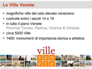 Le Ville Venete
   magnifiche ville del ceto elevato veneziano
   costruite entro i secoli 14 e 19
   in tutto il piano Venete
    Province Treviso, Padova, Vicenza & Venezia
   circa 5000 Ville
   1400: monumenti di importanza storica e artistica




| presentazione | italiano | 19 dicembre 2008 |   | stefan reindl | le ville venete |
 