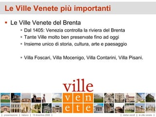 Le Ville Venete più importanti
   Le Ville Venete del Brenta
                  Dal 1405: Venezia controlla la riviera del Brenta
                  Tante Ville molto ben preservate fino ad oggi
                  Insieme unico di storia, cultura, arte e paesaggio

                  Villa Foscari, Villa Mocenigo, Villa Contarini, Villa Pisani.




| presentazione | italiano | 19 dicembre 2008 |                     | stefan reindl | le ville venete |
 