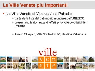 Le Ville Venete più importanti
   Le Ville Venete di Vicenza / del Palladio
                  parte della lista del patrimonio mondiale dell'UNESCO
                  presentano la ricchezza di effetti pittorici e coloristici del
                   Palladio

                  Teatro Olimpico, Villa "La Rotonda“, Basilica Palladiana




| presentazione | italiano | 19 dicembre 2008 |                      | stefan reindl | le ville venete |
 