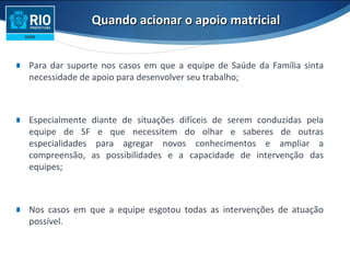Quando acionar o apoio matricialQuando acionar o apoio matricial
∎ Para dar suporte nos casos em que a equipe de Saúde da Família sinta
necessidade de apoio para desenvolver seu trabalho;
∎ Especialmente diante de situações difíceis de serem conduzidas pela
equipe de SF e que necessitem do olhar e saberes de outras
especialidades para agregar novos conhecimentos e ampliar a
compreensão, as possibilidades e a capacidade de intervenção das
equipes;
∎ Nos casos em que a equipe esgotou todas as intervenções de atuação
possível.
 