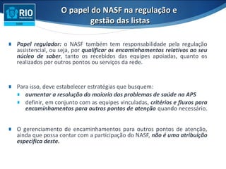 O papel do NASF na regulação eO papel do NASF na regulação e
gestão das listasgestão das listas
∎ Papel regulador: o NASF também tem responsabilidade pela regulação
assistencial, ou seja, por qualificar os encaminhamentos relativos ao seu
núcleo de saber, tanto os recebidos das equipes apoiadas, quanto os
realizados por outros pontos ou serviços da rede.
∎ Para isso, deve estabelecer estratégias que busquem:
∎ aumentar a resolução da maioria dos problemas de saúde na APS
∎ definir, em conjunto com as equipes vinculadas, critérios e fluxos para
encaminhamentos para outros pontos de atenção quando necessário.
∎ O gerenciamento de encaminhamentos para outros pontos de atenção,
ainda que possa contar com a participação do NASF, não é uma atribuição
específica deste.
 