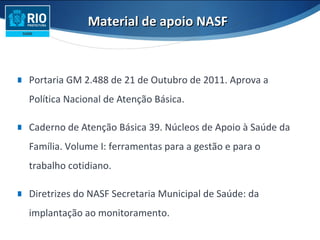 ∎ Portaria GM 2.488 de 21 de Outubro de 2011. Aprova a
Política Nacional de Atenção Básica.
∎ Caderno de Atenção Básica 39. Núcleos de Apoio à Saúde da
Família. Volume I: ferramentas para a gestão e para o
trabalho cotidiano.
∎ Diretrizes do NASF Secretaria Municipal de Saúde: da
implantação ao monitoramento.
Material de apoio NASFMaterial de apoio NASF
 