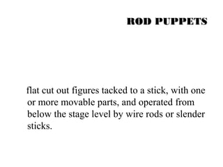RROODD PPUUPPPPEETTSS 
flat cut out figures tacked to a stick, with one 
or more movable parts, and operated from 
below the stage level by wire rods or slender 
sticks. 
 