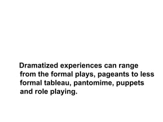 Dramatized experiences can range 
from the formal plays, pageants to less 
formal tableau, pantomime, puppets 
and role playing. 
 