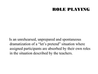 RROOLLEE PPLLAAYYIINNGG 
Is an unrehearsed, unprepared and spontaneous 
dramatization of a “let’s pretend” situation where 
assigned participants are absorbed by their own roles 
in the situation described by the teachers. 
 