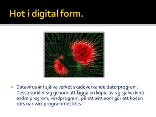  Datavirus är i själva verket skadeverkande datorprogram.
Dessa sprider sig genom att lägga en kopia av sig själva inuti
andra program, värdprogram, på ett sätt som gör att koden
körs när värdprogrammet körs.
 