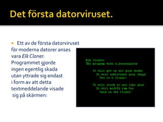  Ett av de första datorviruset
för moderna datorer anses
vara Elk Cloner.
Programmet gjorde
ingen egentlig skada
utan yttrade sig endast
i form av att detta
textmeddelande visade
sig på skärmen:
 