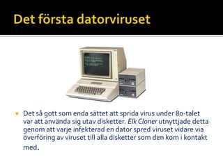  Det så gott som enda sättet att sprida virus under 80-talet
var att använda sig utav disketter. Elk Cloner utnyttjade detta
genom att varje infekterad en dator spred viruset vidare via
överföring av viruset till alla disketter som den kom i kontakt
med.
 