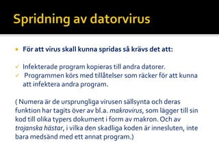  För att virus skall kunna spridas så krävs det att:
 Infekterade program kopieras till andra datorer.
 Programmen körs med tillåtelser som räcker för att kunna
att infektera andra program.
( Numera är de ursprungliga virusen sällsynta och deras
funktion har tagits över av bl.a. makrovirus, som lägger till sin
kod till olika typers dokument i form av makron. Och av
trojanska hästar, i vilka den skadliga koden är innesluten, inte
bara medsänd med ett annat program.)
 