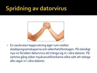  En oavbruten kapprustning äger rum mellan
skadeprogramskaparna och säkerhetsföretagen. På ständigt
nya vis försöker datorvirus att tränga sig in i våra datorer. På
samma gång söker mjukvarutillverkarna olika sätt att stänga
alla vägar in i våra datorer.
 