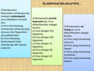 3) Berdasarkan
keberadaan selubung yang
melapisi nukleokapsid,
virus dibedakan menjadi
dua.
a) Virus berselubung,
mempunyai selubung yang
tersusun dari lipoprotein
atau glikoprotein.
b) Virus telanjang.
Nukleokapsid tidak
diselubungi oleh lapisan
yang lain.
4) Berdasarkan jumlah
kapsomernya, virus
diklasifikasikan sebagai
berikut.
a) Virus dengan 252
kapsomer,
b) Virus dengan 162
kapsomer.
c) Virus dengan 72
kapsomer.
d) Virus dengan 60
kapsomer.
e) Virus dengan 32
kapsomer.
5) Berdasarkan sel
inangnya, virus
diklasifikasikan sebagai
berikut.
a) Virus yang menyerang
manusia.
b) Virus yang menyerang
hewan.
c) Virus yang menyerang
tumbuhan.
d) Virus yang menyerang
bakteri.
KLASIFIKASI SELANJUTNYA...
 