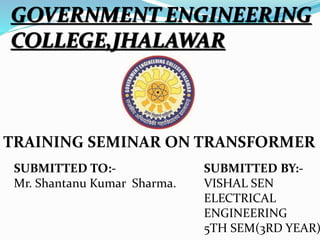 GOVERNMENT ENGINEERING
COLLEGE,JHALAWAR
TRAINING SEMINAR ON TRANSFORMER
SUBMITTED TO:-
Mr. Shantanu Kumar Sharma.
SUBMITTED BY:-
VISHAL SEN
ELECTRICAL
ENGINEERING
5TH SEM(3RD YEAR)
 
