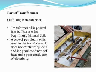 Oil filling in transformer:-
Part of Transformer:
• Transformer oil is poured
into it. This is called
Naphthenic Mineral Coil.
• A type of petroleum oil is
used in the transformer. It
does not catch fire quickly
and is a good conductor of
heat and a poor conductor
of electricity.
 