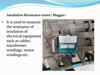 Insulation Resistance tester/ Magger:-
• It is used to measure
the resistance of
insulation of
electrical equipment
such as cables,
transformer
windings, motor
windings etc.
 