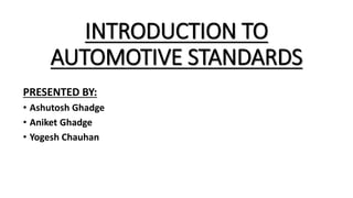 INTRODUCTION TO
AUTOMOTIVE STANDARDS
PRESENTED BY:
• Ashutosh Ghadge
• Aniket Ghadge
• Yogesh Chauhan
 