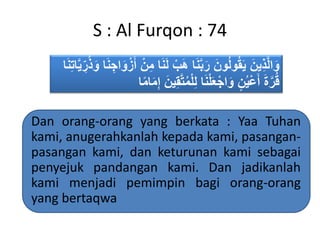 S : Al Furqon : 74
‫ب‬َ‫ه‬ ‫ا‬َ‫ن‬َّ‫ب‬َ‫ر‬ َ‫ون‬ُ‫ل‬‫و‬ُ‫ق‬َ‫ي‬ َ‫ين‬ِ‫ذ‬َّ‫ل‬‫ا‬َ‫و‬ُ‫ذ‬َ‫و‬ ‫ا‬َ‫ن‬ ِ‫اج‬َ‫و‬‫ز‬َ‫أ‬ ‫ن‬ِ‫م‬ ‫ا‬َ‫ن‬َ‫ل‬‫ا‬َ‫ن‬ِ‫ت‬‫ا‬َّ‫ي‬ ِ‫ر‬
ُ‫م‬‫ل‬ِ‫ل‬ ‫ا‬َ‫ن‬‫ل‬َ‫ع‬‫اج‬َ‫و‬ ٍ‫ن‬ُ‫ي‬‫ع‬َ‫أ‬ َ‫ة‬َّ‫ر‬ُ‫ق‬َ‫ين‬ِ‫ق‬َّ‫ت‬‫ا‬ً‫م‬‫ا‬َ‫م‬ِ‫إ‬
Dan orang-orang yang berkata : Yaa Tuhan
kami, anugerahkanlah kepada kami, pasangan-
pasangan kami, dan keturunan kami sebagai
penyejuk pandangan kami. Dan jadikanlah
kami menjadi pemimpin bagi orang-orang
yang bertaqwa
 