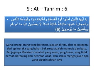 S : At – Tahrim : 6
• َ‫و‬ ‫ُم‬‫ك‬َ‫س‬ُ‫ف‬‫ن‬َ‫أ‬ ‫وا‬ُ‫ق‬ ‫وا‬ُ‫ن‬َ‫م‬َ‫آ‬ َ‫ين‬ِ‫ذ‬َّ‫ل‬‫ا‬ ‫ا‬َ‫ه‬ُّ‫ي‬َ‫أ‬ ‫ا‬َ‫ي‬‫ا‬َ‫ه‬ُ‫د‬‫و‬ُ‫ق‬َ‫و‬ ‫ا‬ً‫ار‬َ‫ن‬ ‫ُم‬‫ك‬‫ي‬ِ‫ل‬‫ه‬َ‫أ‬َّ‫ن‬‫ال‬ُ‫اس‬
‫َا‬‫د‬ِ‫ش‬ ٌ‫ظ‬ َ‫َل‬ِ‫غ‬ ٌ‫ة‬َ‫ك‬ِ‫ئ‬ َ‫َل‬َ‫م‬ ‫ا‬َ‫ه‬‫ي‬َ‫ل‬َ‫ع‬ ُ‫ة‬َ‫ار‬َ‫ج‬ ِ‫ح‬‫ال‬َ‫و‬َ‫ر‬َ‫م‬َ‫أ‬ ‫ا‬َ‫م‬ َ َّ‫اَّلل‬ َ‫ون‬ُ‫ص‬‫ع‬َ‫ي‬ َ‫َل‬ ٌ‫د‬‫م‬ُ‫ه‬
َ‫ون‬ُ‫ر‬َ‫م‬‫ؤ‬ُ‫ي‬ ‫ا‬َ‫م‬ َ‫ون‬ُ‫ل‬َ‫ع‬‫ف‬َ‫ي‬َ‫و‬(6)
Wahai orang-orang yang beriman, jagalah dirimu dan keluargamu
dari api neraka yang bahan bakarnya adalah manusia dan batu.
Penjaganya Malaikat-malaikat yang kasar, yang keras, yang tidak
pernah berpaling dari perintah Allah, dan selalu mengerjakan apa
yang diperintahkan-Nya
 