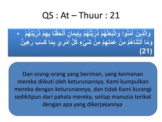 QS : At – Thuur : 21
• ُ‫ت‬َّ‫ي‬ ِ‫ر‬ُ‫ذ‬ ‫م‬ُ‫ه‬‫ت‬َ‫ع‬َ‫ب‬َّ‫ت‬‫ا‬َ‫و‬ ‫وا‬ُ‫ن‬َ‫م‬َ‫آ‬ َ‫ين‬ِ‫ذ‬َّ‫ل‬‫ا‬َ‫و‬ُ‫ذ‬ ‫م‬ِ‫ه‬ِ‫ب‬ ‫ا‬َ‫ن‬‫ق‬َ‫ح‬‫ل‬َ‫أ‬ ٍ‫ان‬َ‫م‬‫ي‬ِ‫إ‬ِ‫ب‬ ‫م‬ُ‫ه‬‫م‬ُ‫ه‬َ‫ت‬َّ‫ي‬ ِ‫ر‬
ُ‫ك‬ ٍ‫ء‬‫َي‬‫ش‬ ‫ن‬ِ‫م‬ ‫م‬ِ‫ه‬ِ‫ل‬َ‫م‬َ‫ع‬ ‫ن‬ِ‫م‬ ‫م‬ُ‫ه‬‫ا‬َ‫ن‬‫ت‬َ‫ل‬َ‫أ‬ ‫ا‬َ‫م‬َ‫و‬ٌ‫ين‬ِ‫ه‬َ‫ر‬ َ‫ب‬َ‫س‬َ‫ك‬ ‫ا‬َ‫م‬ِ‫ب‬ ٍ‫ئ‬ ِ‫ر‬‫ام‬ ُّ‫ل‬
(21)
Dan orang-orang yang beriman, yang keimanan
mereka diikuti oleh keturunannya, Kami kumpulkan
mereka dengan keturunannya, dan tidak Kami kurangi
sedikitpun dari pahala mereka, setiap manusia terikat
dengan apa yang dikerjakannya.
 