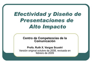 Efectividad y Diseño de Presentaciones de  Alto Impacto Centro de Competencias de la Comunicación Profa. Ruth X. Vargas Scuotri Versión original octubre de 2008, revisada en febrero de 2009 