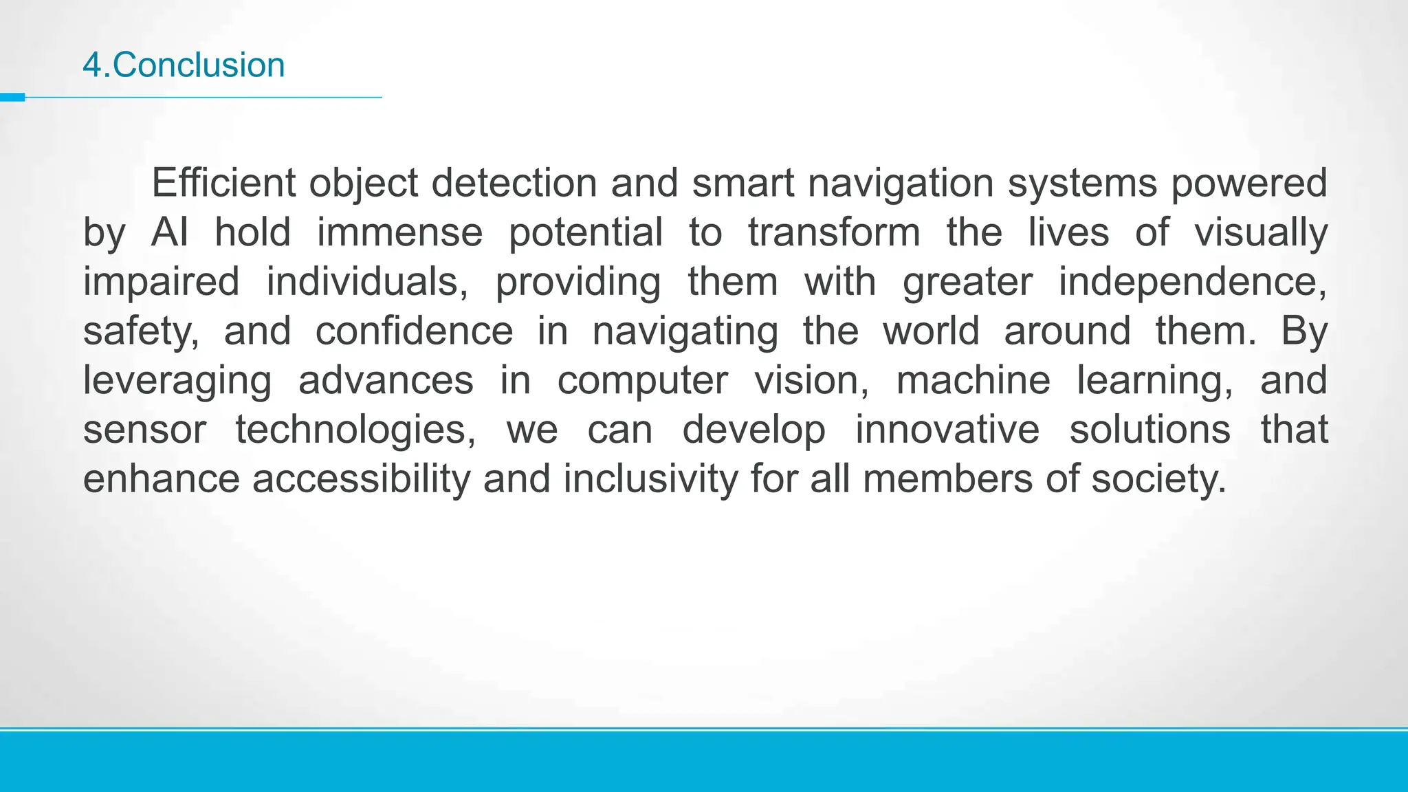 4.Conclusion
Efficient object detection and smart navigation systems powered
by AI hold immense potential to transform the lives of visually
impaired individuals, providing them with greater independence,
safety, and confidence in navigating the world around them. By
leveraging advances in computer vision, machine learning, and
sensor technologies, we can develop innovative solutions that
enhance accessibility and inclusivity for all members of society.
 
