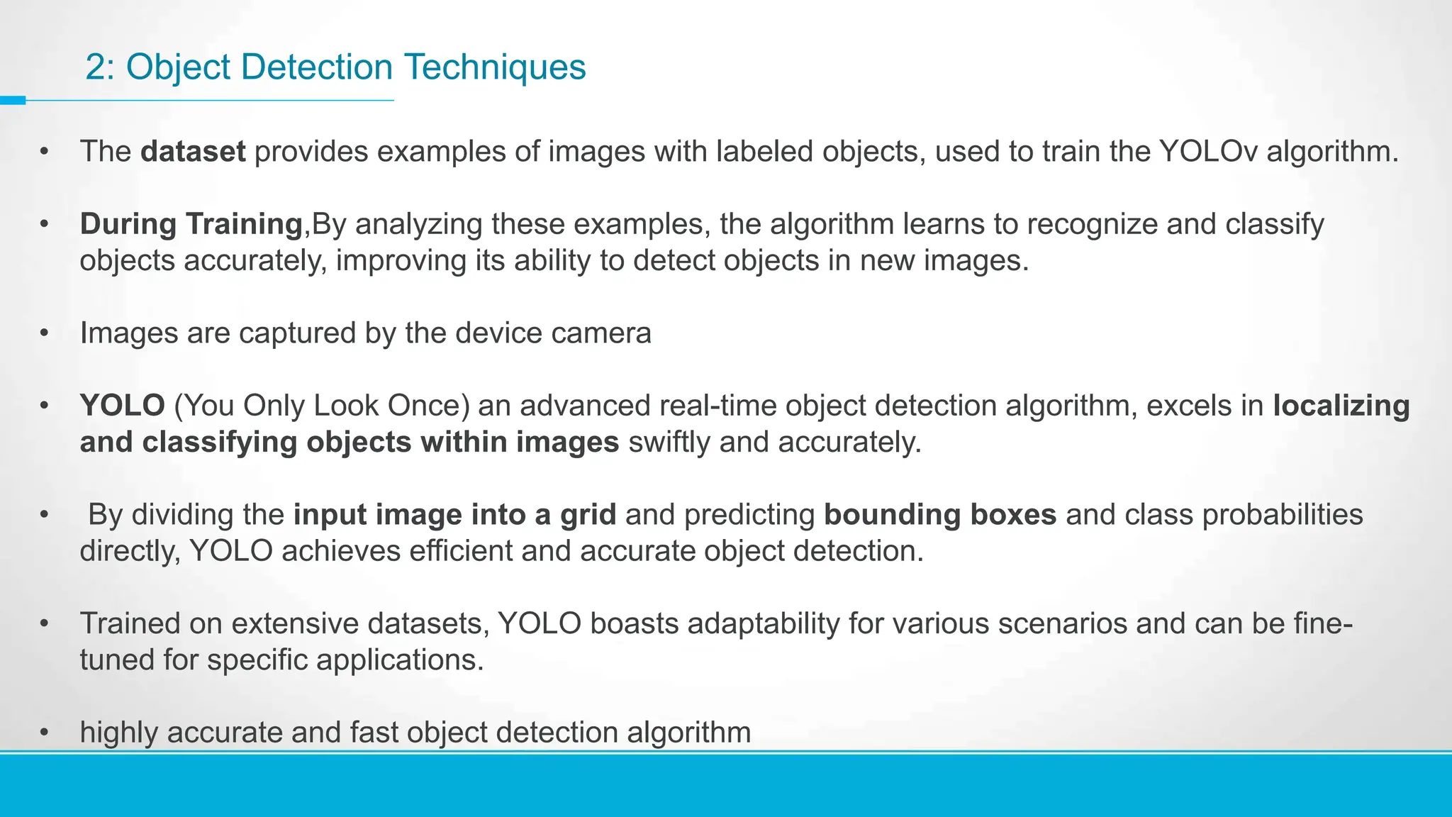 2: Object Detection Techniques
• The dataset provides examples of images with labeled objects, used to train the YOLOv algorithm.
• During Training,By analyzing these examples, the algorithm learns to recognize and classify
objects accurately, improving its ability to detect objects in new images.
• Images are captured by the device camera
• YOLO (You Only Look Once) an advanced real-time object detection algorithm, excels in localizing
and classifying objects within images swiftly and accurately.
• By dividing the input image into a grid and predicting bounding boxes and class probabilities
directly, YOLO achieves efficient and accurate object detection.
• Trained on extensive datasets, YOLO boasts adaptability for various scenarios and can be fine-
tuned for specific applications.
• highly accurate and fast object detection algorithm
 