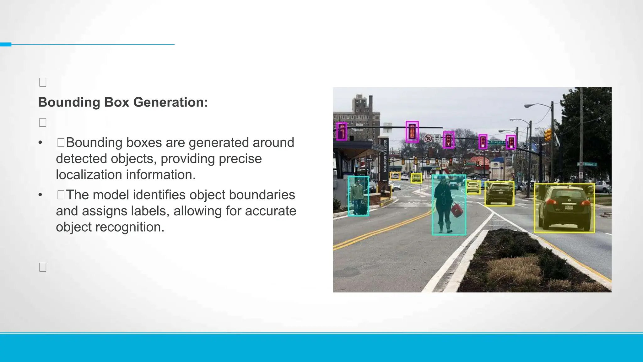 Bounding Box Generation:
• Bounding boxes are generated around
detected objects, providing precise
localization information.
• The model identifies object boundaries
and assigns labels, allowing for accurate
object recognition.
 