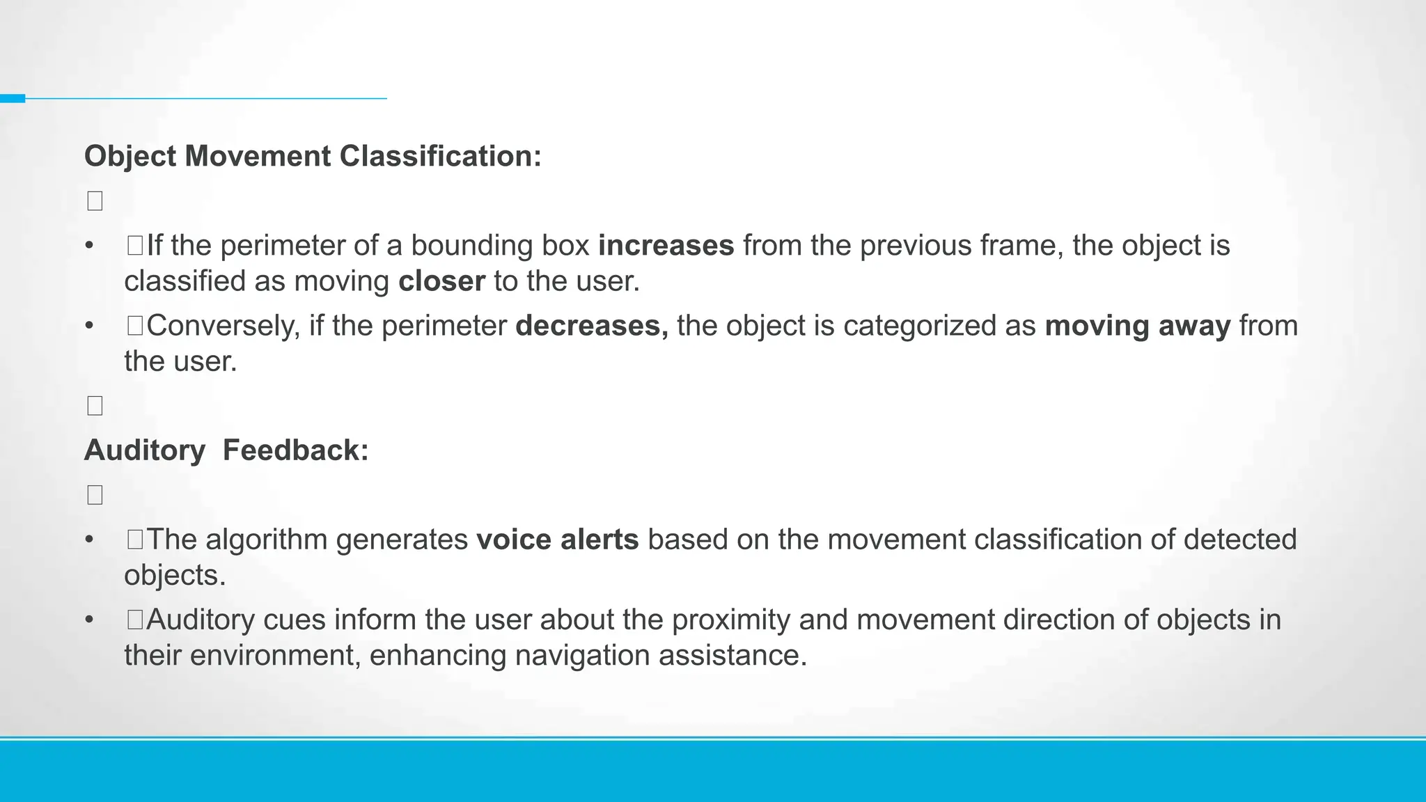 Object Movement Classification:
• If the perimeter of a bounding box increases from the previous frame, the object is
classified as moving closer to the user.
• Conversely, if the perimeter decreases, the object is categorized as moving away from
the user.
Auditory Feedback:
• The algorithm generates voice alerts based on the movement classification of detected
objects.
• Auditory cues inform the user about the proximity and movement direction of objects in
their environment, enhancing navigation assistance.
 