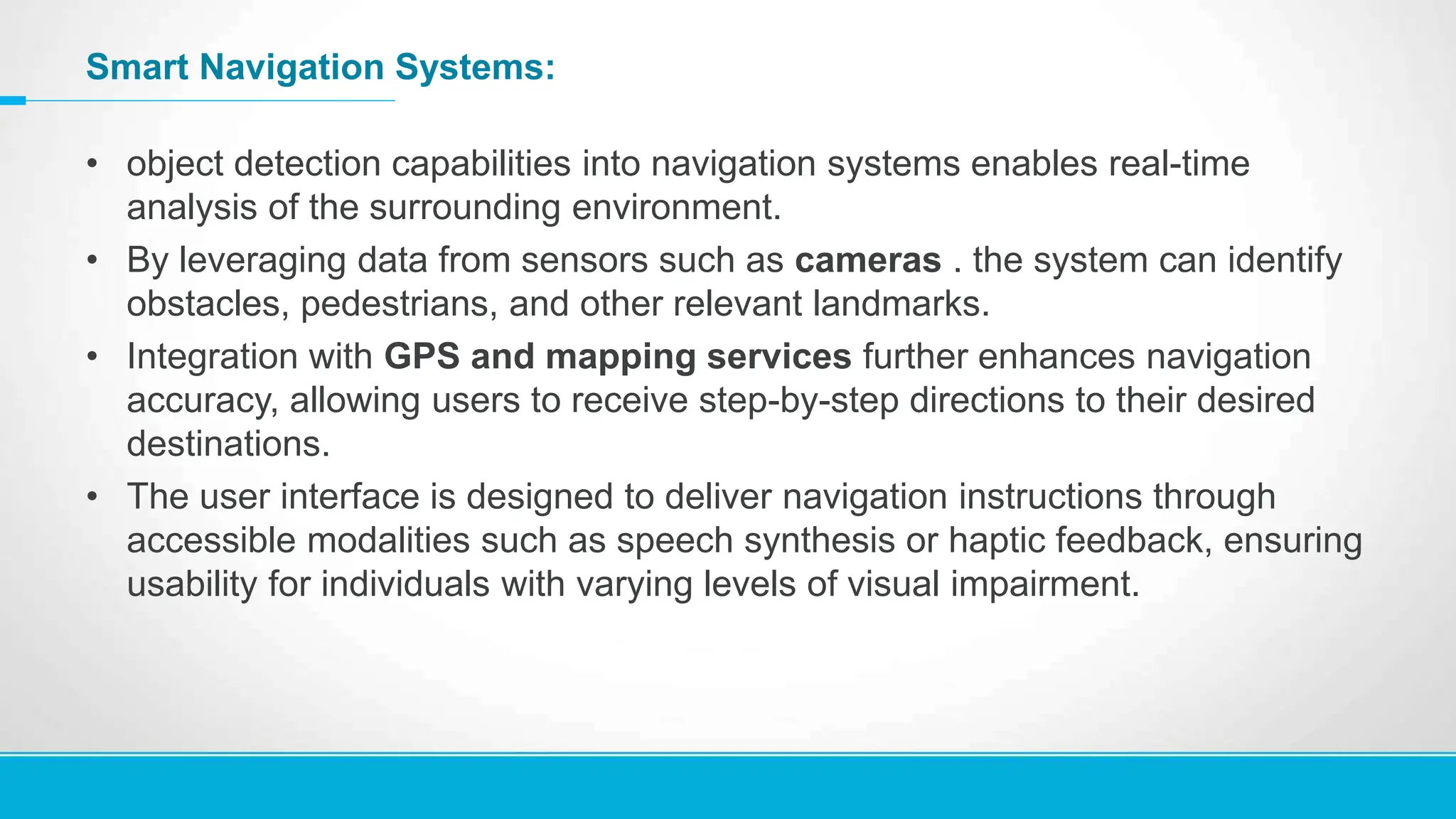 Smart Navigation Systems:
• object detection capabilities into navigation systems enables real-time
analysis of the surrounding environment.
• By leveraging data from sensors such as cameras . the system can identify
obstacles, pedestrians, and other relevant landmarks.
• Integration with GPS and mapping services further enhances navigation
accuracy, allowing users to receive step-by-step directions to their desired
destinations.
• The user interface is designed to deliver navigation instructions through
accessible modalities such as speech synthesis or haptic feedback, ensuring
usability for individuals with varying levels of visual impairment.
 