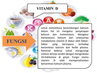 VITAMIN D 
untuk memelihara keseimbangan kalsium 
dalam hal ini mengatur penyerapan 
kalsium dan homeostasis. Mengatur 
homeostasis kalsium dan selanjutnya 
metabolisme vitamin D diatur oleh faktor-faktor 
yang berespons terhadap 
konsentrasi kalsium dan fosfat plasma. 
Kalsitriol bekerja untuk mengurangi 
sintesis dirinya sendiri dengan menginduksi 
24-hidrksilase di ginjal. Fungsi utama 
vitamin D ialah mempertahankan 
konsentrasi kalsium plasma. 
FUNGSI 
 