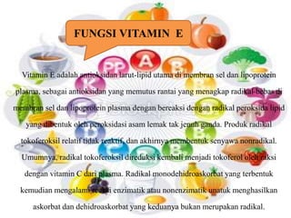 FUNGSI VITAMIN E 
Vitamin E adalah antioksidan larut-lipid utama di membran sel dan lipoprotein 
plasma, sebagai antioksidan yang memutus rantai yang menagkap radikal-bebas di 
membran sel dan lipoprotein plasma dengan bereaksi dengan radikal peroksida lipid 
yang dibentuk oleh peroksidasi asam lemak tak jenuh ganda. Produk radikal 
tokoferoksil relatif tidak reaktif, dan akhirnya membentuk senyawa nonradikal. 
Umumnya, radikal tokoferoksil direduksi kembali menjadi tokoferol oleh raksi 
dengan vitamin C dari plasma. Radikal monodehidroaskorbat yang terbentuk 
kemudian mengalami reaksi enzimatik atau nonenzimatik unatuk menghasilkan 
askorbat dan dehidroaskorbat yang keduanya bukan merupakan radikal. 
 