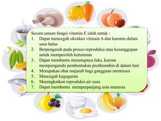 Secara umum fungsi vitamin E ialah untuk : 
1. Dapat mencegah oksidasi vitmain A dan karoten dalam 
usus halus 
2. Berpengaruh pada proses reproduksi atau kesanggupan 
untuk memperoleh keturunan 
3. Dapat membantu menutupnya luka, karena 
mempengaruhi pembentukan prothrombin di dalam hati 
4. Merupakan obat mujarab bagi gangguan mentruasi 
5. Mencegah keguguran 
6. Meningkatkan reproduksi air susu 
7. Dapat membantu memperpanjang usia manusia 
 