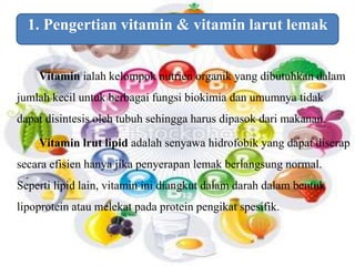 1. Pengertian vitamin & vitamin larut lemak 
Vitamin ialah kelompok nutrien organik yang dibutuhkan dalam 
jumlah kecil untuk berbagai fungsi biokimia dan umumnya tidak 
dapat disintesis oleh tubuh sehingga harus dipasok dari makanan. 
Vitamin lrut lipid adalah senyawa hidrofobik yang dapat diserap 
secara efisien hanya jika penyerapan lemak berlangsung normal. 
Seperti lipid lain, vitamin ini diangkut dalam darah dalam bentuk 
lipoprotein atau melekat pada protein pengikat spesifik. 
 