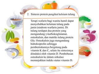 2. Sintesis protein pengikat kalsium tulang 
Terapi wafarin bagi wanita hamil dapat 
menyebabkan kelainan tulang pada 
janin (sindrom warfarin janin). Di 
tulang terdapat dua protein yang 
mengandung γ-karboksiglutamat, 
osteokalsin, dan matriks tulang protein 
Gla. Osteokalsin juga mengandung 
hidroksiprolin sehingga 
pembentukannya bergntung pada 
vitamin K dan C, selain itu sintesisnya 
diinduksi oleh vitamin D. Pembebasan 
osteokalsin ke dalam sirkulasi 
menunjukkan indeks status vitamin D. 
 