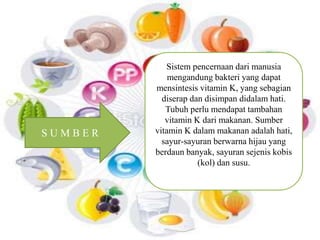 Sistem pencernaan dari manusia 
mengandung bakteri yang dapat 
mensintesis vitamin K, yang sebagian 
diserap dan disimpan didalam hati. 
Tubuh perlu mendapat tambahan 
vitamin K dari makanan. Sumber 
vitamin K dalam makanan adalah hati, 
sayur-sayuran berwarna hijau yang 
berdaun banyak, sayuran sejenis kobis 
(kol) dan susu. 
S U M B E R 
 
