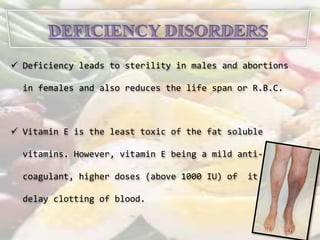  Deficiency leads to sterility in males and abortions 
in females and also reduces the life span or R.B.C. 
 Vitamin E is the least toxic of the fat soluble 
vitamins. However, vitamin E being a mild anti-coagulant, 
higher doses (above 1000 IU) of it may 
delay clotting of blood. 
 