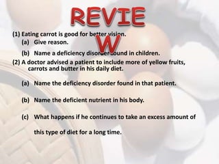 (1) Eating carrot is good for better vision. 
(a) Give reason. 
(b) Name a deficiency disorder found in children. 
(2) A doctor advised a patient to include more of yellow fruits, 
carrots and butter in his daily diet. 
(a) Name the deficiency disorder found in that patient. 
(b) Name the deficient nutrient in his body. 
(c) What happens if he continues to take an excess amount of 
this type of diet for a long time. 
 
