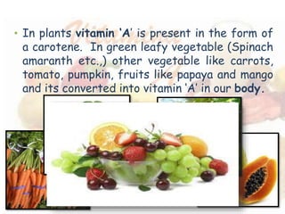 • In plants vitamin ‘A’ is present in the form of 
a carotene. In green leafy vegetable (Spinach 
amaranth etc.,) other vegetable like carrots, 
tomato, pumpkin, fruits like papaya and mango 
and its converted into vitamin ‘A’ in our body. 
 