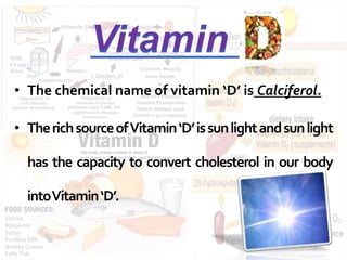 • The chemical name of vitamin ‘D’ is Calciferol. 
• TherichsourceofVitamin‘D’ is sunlightandsunlight 
has the capacity to convert cholesterol in our body 
intoVitamin‘D’. 
 
