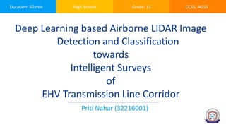 Duration: 60 min High School Grade: 11 CCSS, NGSS
Deep Learning based Airborne LIDAR Image
Detection and Classification
towards
Intelligent Surveys
of
EHV Transmission Line Corridor
Priti Nahar (32216001)
 