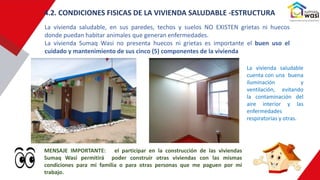 La vivienda saludable, en sus paredes, techos y suelos NO EXISTEN grietas ni huecos
donde puedan habitar animales que generan enfermedades.
La vivienda Sumaq Wasi no presenta huecos ni grietas es importante el buen uso el
cuidado y mantenimiento de sus cinco (5) componentes de la vivienda
4.2. CONDICIONES FISICAS DE LA VIVIENDA SALUDABLE -ESTRUCTURA
MENSAJE IMPORTANTE: el participar en la construcción de las viviendas
Sumaq Wasi permitirá poder construir otras viviendas con las mismas
condiciones para mi familia o para otras personas que me paguen por mi
trabajo.
La vivienda saludable
cuenta con una buena
iluminación y
ventilación, evitando
la contaminación del
aire interior y las
enfermedades
respiratorias y otras.
 